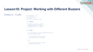 TechFactors Copyright 2020
Lesson18: Project: Working with Different Buzzers
Sample Code int buzzerPin = 9;
int buttonPin = 7;
int ledPin = 6;
const int toneFreq = 523;
void setup()
{
pinMode(buzzerPin, OUTPUT);
pinMode(ledPin, OUTPUT);
pinMode(buttonPin, INPUT);
}
void loop()
{
int buttonState = digitalRead(buttonPin);
if (buttonState==LOW)
{
digitalWrite(ledPin, HIGH);
tone(buzzerPin, toneFreq);
}
else
{
digitalWrite(ledPin, LOW);
noTone(buzzerPin);
}
}
 