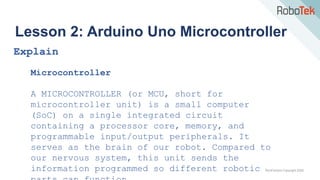 TechFactors Copyright 2020
Lesson 2: Arduino Uno Microcontroller
Explain
Microcontroller
A MICROCONTROLLER (or MCU, short for
microcontroller unit) is a small computer
(SoC) on a single integrated circuit
containing a processor core, memory, and
programmable input/output peripherals. It
serves as the brain of our robot. Compared to
our nervous system, this unit sends the
information programmed so different robotic
 
