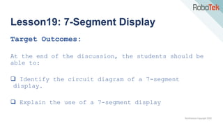 TechFactors Copyright 2020
Lesson19: 7-Segment Display
Target Outcomes:
At the end of the discussion, the students should be
able to:
 Identify the circuit diagram of a 7-segment
display.
 Explain the use of a 7-segment display
 