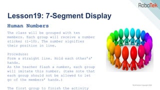 TechFactors Copyright 2020
Lesson19: 7-Segment Display
Human Numbers
The class will be grouped with ten
members. Each group will receive a number
sticker (1-10). The number signifies
their position in line.
Procedure:
Form a straight line. Hold each other’s’
hands.
As the teacher flash a number, each group
will imitate this number. (take note that
each group should not be allowed to let
go of the members’ hands.)
The first group to finish the activity
 