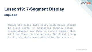 TechFactors Copyright 2020
Lesson19: 7-Segment Display
Explore
Group the class into four. Each group should
be given seven (7) hexagonal shapes. Using
these shapes, ask them to form a number that
will be flash on the screen. The first group
to finish their work should be the winner.
 