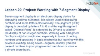 TechFactors Copyright 2020
Lesson 20: Project: Working with 7-Segment Display
Seven-segment display is an electronic display device for
displaying decimal numerals. It is widely used in displaying
numbers and some letters electronically. The segment (LED)
display is denoted by letters A to G and the eighth segment
called “Decimal Point”. It is denoted by DP and is used for
the display of non-integer numbers. Working with 7-Segment
Display is slightly complicated especially in terms of coding
numbers and operating in basic electronics but learning with this
device is exciting. Using seven –segment display, you can
present numbers in your programmed calculator or even in
a simple score board.
 