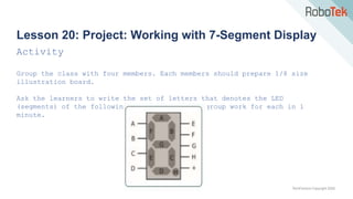 TechFactors Copyright 2020
Lesson 20: Project: Working with 7-Segment Display
Activity
Group the class with four members. Each members should prepare 1/8 size
illustration board.
Ask the learners to write the set of letters that denotes the LED
(segments) of the following numbers. Let each group work for each in 1
minute.
 