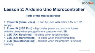 TechFactors Copyright 2020
Parts of the Microcontroller
1. Power IN (Barrel Jack) – It can be used with either a 9V or 12V
supply.
2. Power IN (USB Port) – It provides power and communicates
with the board when plugged into a computer via USB.
3. LED (RX: Receiving) – It blinks when receiving data.
4. LED (TX: Transmitting) – It blinks when transmitting data.
5. LED (Troubleshooting) – It blinks when the program is running
properly.
Lesson 2: Arduino Uno Microcontroller
 
