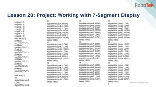 TechFactors Copyright 2020
Lesson 20: Project: Working with 7-Segment Display
int pinA = 2;
int pinB = 3;
int pinC = 4;
int pinD = 5;
int pinE = 6;
int pinF = 7;
int pinG = 8;
void setup() {
pinMode
(pinA,OUTPUT);
pinMode
(pinB,OUTPUT);
pinMode
(pinC,OUTPUT);
pinMode
(pinD,OUTPUT);
pinMode
(pinE,OUTPUT);
pinMode
(pinF,OUTPUT);
pinMode
(pinG,OUTPUT);
}
void loop() {
//0
digitalWrite (pinA,
LOW);
digitalWrite (pinB,
//1
digitalWrite (pinA, HIGH);
digitalWrite (pinB, LOW);
digitalWrite (pinC, LOW);
digitalWrite (pinD, HIGH);
digitalWrite (pinE, HIGH);
digitalWrite (pinF, HIGH);
digitalWrite (pinG, HIGH);
delay(1000);
//2
digitalWrite (pinA, LOW);
digitalWrite (pinB, LOW);
digitalWrite (pinC, HIGH);
digitalWrite (pinD, LOW);
digitalWrite (pinE, LOW);
digitalWrite (pinF, HIGH);
digitalWrite (pinG, LOW);
delay(1000);
//3
digitalWrite (pinA, LOW);
digitalWrite (pinB, LOW);
digitalWrite (pinC, LOW);
digitalWrite (pinD, LOW);
digitalWrite (pinE, HIGH);
digitalWrite (pinF, HIGH);
digitalWrite (pinG, LOW);
delay(1000);
//4
digitalWrite (pinA, HIGH);
digitalWrite (pinB, LOW);
digitalWrite (pinC, LOW);
digitalWrite (pinD, HIGH);
digitalWrite (pinE, HIGH);
digitalWrite (pinF, LOW);
digitalWrite (pinG, LOW);
delay(1000);
//5
digitalWrite (pinA, LOW);
digitalWrite (pinB, HIGH);
digitalWrite (pinC, LOW);
digitalWrite (pinD, LOW);
digitalWrite (pinE, HIGH);
digitalWrite (pinF, LOW);
digitalWrite (pinG, LOW);
delay(1000);
//6
digitalWrite (pinA, LOW);
digitalWrite (pinB, HIGH);
digitalWrite (pinC, LOW);
digitalWrite (pinD, LOW);
digitalWrite (pinE, LOW);
digitalWrite (pinF, LOW);
digitalWrite (pinG, LOW);
delay(1000);
//7
digitalWrite (pinA, LOW);
digitalWrite (pinB, LOW);
digitalWrite (pinC, LOW);
digitalWrite (pinD, HIGH);
digitalWrite (pinE, HIGH);
digitalWrite (pinF, HIGH);
digitalWrite (pinG, HIGH);
delay(1000);
//8
digitalWrite (pinA, LOW);
digitalWrite (pinB, LOW);
digitalWrite (pinC, LOW);
digitalWrite (pinD, LOW);
digitalWrite (pinE, LOW);
digitalWrite (pinF, LOW);
digitalWrite (pinG, LOW);
delay(1000);
//9
digitalWrite (pinA, LOW);
digitalWrite (pinB, LOW);
digitalWrite (pinC, LOW);
digitalWrite (pinD, LOW);
digitalWrite (pinE, HIGH);
digitalWrite (pinF, LOW);
digitalWrite (pinG, LOW);
delay(1000);
}
 