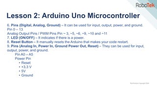 TechFactors Copyright 2020
Lesson 2: Arduino Uno Microcontroller
6. Pins (Digital, Analog, Ground) – It can be used for input, output, power, and ground.
Pin 0 – 13
Analog Output Pins / PWM Pins Pin ~ 3, ~5, ~6, ~9, ~10 and ~11
7. LED (ON/OFF) – It indicates if there is a power.
8. Reset Button – It manually resets the Arduino that makes your code restart.
9. Pins (Analog In, Power In, Ground Power Out, Reset) – They can be used for input,
output, power, and ground.
Pin A0 – A5
Power Pin
• Reset
• +3.3 V
• 5V
• Ground
 
