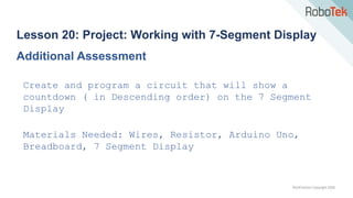 TechFactors Copyright 2020
Lesson 20: Project: Working with 7-Segment Display
Additional Assessment
Create and program a circuit that will show a
countdown ( in Descending order) on the 7 Segment
Display
Materials Needed: Wires, Resistor, Arduino Uno,
Breadboard, 7 Segment Display
 