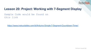TechFactors Copyright 2020
Lesson 20: Project: Working with 7-Segment Display
Sample Code would be found on
this link
https://www.instructables.com/id/Arduino-Simple-7-Segment-Countdown-Timer/
 