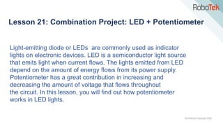 TechFactors Copyright 2020
Lesson 21: Combination Project: LED + Potentiometer
Light-emitting diode or LEDs are commonly used as indicator
lights on electronic devices. LED is a semiconductor light source
that emits light when current flows. The lights emitted from LED
depend on the amount of energy flows from its power supply.
Potentiometer has a great contribution in increasing and
decreasing the amount of voltage that flows throughout
the circuit. In this lesson, you will find out how potentiometer
works in LED lights.
 
