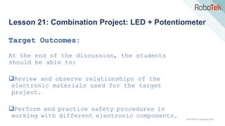 TechFactors Copyright 2020
Lesson 21: Combination Project: LED + Potentiometer
Target Outcomes:
At the end of the discussion, the students
should be able to:
Review and observe relationships of the
electronic materials used for the target
project.
Perform and practice safety procedures in
working with different electronic components.
 