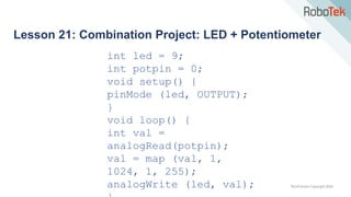 TechFactors Copyright 2020
Lesson 21: Combination Project: LED + Potentiometer
int led = 9;
int potpin = 0;
void setup() {
pinMode (led, OUTPUT);
}
void loop() {
int val =
analogRead(potpin);
val = map (val, 1,
1024, 1, 255);
analogWrite (led, val);
 