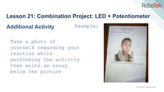 TechFactors Copyright 2020
Lesson 21: Combination Project: LED + Potentiometer
Additional Activity
Take a photo of
yourself regarding your
reaction while
performing the activity
then write an essay
below the picture
Example:
 