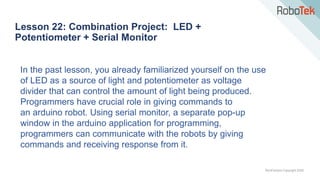 TechFactors Copyright 2020
Lesson 22: Combination Project: LED +
Potentiometer + Serial Monitor
In the past lesson, you already familiarized yourself on the use
of LED as a source of light and potentiometer as voltage
divider that can control the amount of light being produced.
Programmers have crucial role in giving commands to
an arduino robot. Using serial monitor, a separate pop-up
window in the arduino application for programming,
programmers can communicate with the robots by giving
commands and receiving response from it.
 