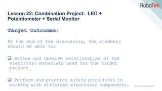 TechFactors Copyright 2020
Lesson 22: Combination Project: LED +
Potentiometer + Serial Monitor
Target Outcomes:
At the end of the discussion, the students
should be able to:
 Review and observe relationships of the
electronic materials used for the target
project.
 Perform and practice safety procedures in
working with different electronic components.
 