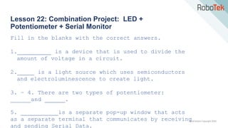 TechFactors Copyright 2020
Lesson 22: Combination Project: LED +
Potentiometer + Serial Monitor
Fill in the blanks with the correct answers.
1.__________ is a device that is used to divide the
amount of voltage in a circuit.
2._____ is a light source which uses semiconductors
and electroluminescence to create light.
3. – 4. There are two types of potentiometer:
______and ______.
5. ___________is a separate pop-up window that acts
as a separate terminal that communicates by receiving
and sending Serial Data.
 