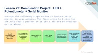 TechFactors Copyright 2020
Lesson 22: Combination Project: LED +
Potentiometer + Serial Monitor
Arrange the following steps on how to operate serial
monitor in your arduino. The first group to finish the
activity should present it in the class and be declared
as the winner.
Encode
commands that
you want for
your robot
the transferred
commands will
be processed
and sent to
arduino
Upload sketch to
arduino
Click serial
monitor
Conect usb port
from computer
to arduino robot
write commands
to the text
window and
send it to
arduino
a window will
pop up and
shows message
about
commands that
we can send to
arduino robot
 
