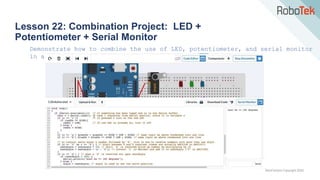 TechFactors Copyright 2020
Lesson 22: Combination Project: LED +
Potentiometer + Serial Monitor
Demonstrate how to combine the use of LED, potentiometer, and serial monitor
in arduino.
 