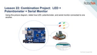 TechFactors Copyright 2020
Lesson 22: Combination Project: LED +
Potentiometer + Serial Monitor
Using this picture diagram, relate how LED, potentiometer, and serial monitor connected to one
another.
 