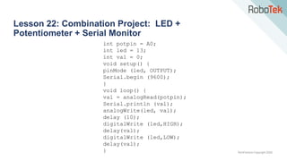 TechFactors Copyright 2020
Lesson 22: Combination Project: LED +
Potentiometer + Serial Monitor
int potpin = A0;
int led = 13;
int val = 0;
void setup() {
pinMode (led, OUTPUT);
Serial.begin (9600);
}
void loop() {
val = analogRead(potpin);
Serial.println (val);
analogWrite(led, val);
delay (10);
digitalWrite (led,HIGH);
delay(val);
digitalWrite (led,LOW);
delay(val);
}
 