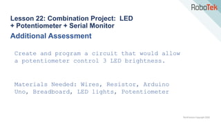 TechFactors Copyright 2020
Lesson 22: Combination Project: LED
+ Potentiometer + Serial Monitor
Additional Assessment
Create and program a circuit that would allow
a potentiometer control 3 LED brightness.
Materials Needed: Wires, Resistor, Arduino
Uno, Breadboard, LED lights, Potentiometer
 