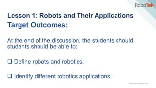 TechFactors Copyright 2020
Lesson 1: Robots and Their Applications
Target Outcomes:
At the end of the discussion, the students should
students should be able to:
 Define robots and robotics.
 Identify different robotics applications.
 