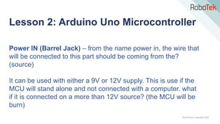 TechFactors Copyright 2020
Lesson 2: Arduino Uno Microcontroller
Power IN (Barrel Jack) – from the name power in, the wire that
will be connected to this part should be coming from the?
(source)
It can be used with either a 9V or 12V supply. This is use if the
MCU will stand alone and not connected with a computer. what
if it is connected on a more than 12V source? (the MCU will be
burn)
 