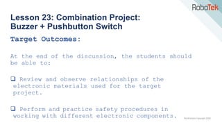TechFactors Copyright 2020
Lesson 23: Combination Project:
Buzzer + Pushbutton Switch
Target Outcomes:
At the end of the discussion, the students should
be able to:
 Review and observe relationships of the
electronic materials used for the target
project.
 Perform and practice safety procedures in
working with different electronic components.
 