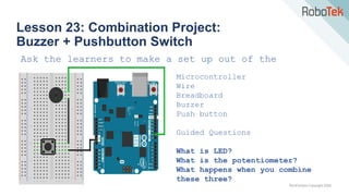 TechFactors Copyright 2020
Lesson 23: Combination Project:
Buzzer + Pushbutton Switch
Ask the learners to make a set up out of the
following materials:
Microcontroller
Wire
Breadboard
Buzzer
Push button
Guided Questions
What is LED?
What is the potentiometer?
What happens when you combine
these three?
 