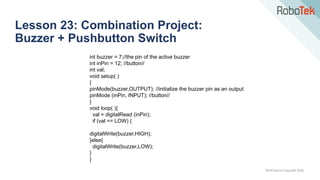 TechFactors Copyright 2020
Lesson 23: Combination Project:
Buzzer + Pushbutton Switch
int buzzer = 7;//the pin of the active buzzer
int inPin = 12; //button//
int val;
void setup( )
{
pinMode(buzzer,OUTPUT); //initialize the buzzer pin as an output
pinMode (inPin, INPUT); //button//
}
void loop( ){
val = digitalRead (inPin);
if (val == LOW) {
digitalWrite(buzzer,HIGH);
}else{
digitalWrite(buzzer,LOW);
}
}
 