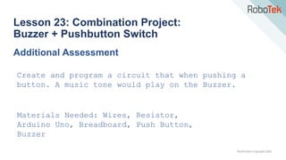 TechFactors Copyright 2020
Lesson 23: Combination Project:
Buzzer + Pushbutton Switch
Additional Assessment
Create and program a circuit that when pushing a
button. A music tone would play on the Buzzer.
Materials Needed: Wires, Resistor,
Arduino Uno, Breadboard, Push Button,
Buzzer
 
