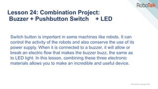 TechFactors Copyright 2020
Lesson 24: Combination Project:
Buzzer + Pushbutton Switch + LED
Switch button is important in some machines like robots. It can
control the activity of the robots and also conserve the use of its
power supply. When it is connected to a buzzer, it will allow or
break an electric flow that makes the buzzer buzz, the same as
to LED light. In this lesson, combining these three electronic
materials allows you to make an incredible and useful device.
 