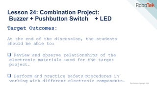 TechFactors Copyright 2020
Lesson 24: Combination Project:
Buzzer + Pushbutton Switch + LED
Target Outcomes:
At the end of the discussion, the students
should be able to:
 Review and observe relationships of the
electronic materials used for the target
project.
 Perform and practice safety procedures in
working with different electronic components.
 