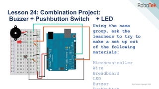 TechFactors Copyright 2020
Lesson 24: Combination Project:
Buzzer + Pushbutton Switch + LED
Using the same
group, ask the
learners to try to
make a set up out
of the following
materials:
Microcontroller
Wire
Breadboard
LED
Buzzer
 