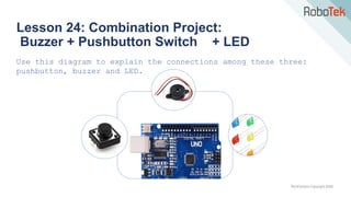 TechFactors Copyright 2020
Lesson 24: Combination Project:
Buzzer + Pushbutton Switch + LED
Use this diagram to explain the connections among these three:
pushbutton, buzzer and LED.
 