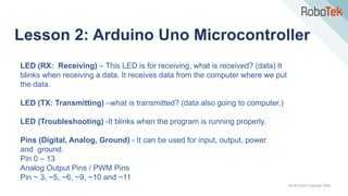 TechFactors Copyright 2020
Lesson 2: Arduino Uno Microcontroller
LED (RX: Receiving) – This LED is for receiving, what is received? (data) It
blinks when receiving a data. It receives data from the computer where we put
the data.
LED (TX: Transmitting) –what is transmitted? (data also going to computer.)
LED (Troubleshooting) -It blinks when the program is running properly.
Pins (Digital, Analog, Ground) - It can be used for input, output, power
and ground.
Pin 0 – 13
Analog Output Pins / PWM Pins
Pin ~ 3, ~5, ~6, ~9, ~10 and ~11
 