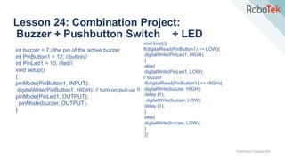 TechFactors Copyright 2020
Lesson 24: Combination Project:
Buzzer + Pushbutton Switch + LED
int buzzer = 7;//the pin of the active buzzer
int PinButton1 = 12; //button//
int PinLed1 = 10; //led//
void setup()
{
pinMode(PinButton1, INPUT);
digitalWrite(PinButton1, HIGH); // turn on pull-up !!
pinMode(PinLed1, OUTPUT);
pinMode(buzzer, OUTPUT);
}
void loop(){
if(digitalRead(PinButton1) == LOW){
digitalWrite(PinLed1, HIGH);
}
else{
digitalWrite(PinLed1, LOW);
// buzzer
if(digitalRead(PinButton1) == HIGH){
digitalWrite(buzzer, HIGH);
delay (1);
digitalWrite(buzzer, LOW);
delay (1);
}
else{
digitalWrite(buzzer, LOW);
}
}}
 