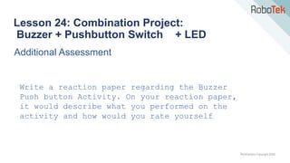 TechFactors Copyright 2020
Lesson 24: Combination Project:
Buzzer + Pushbutton Switch + LED
Additional Assessment
Write a reaction paper regarding the Buzzer
Push button Activity. On your reaction paper,
it would describe what you performed on the
activity and how would you rate yourself
 