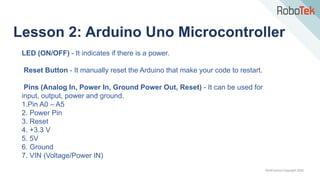 TechFactors Copyright 2020
Lesson 2: Arduino Uno Microcontroller
LED (ON/OFF) - It indicates if there is a power.
Reset Button - It manually reset the Arduino that make your code to restart.
Pins (Analog In, Power In, Ground Power Out, Reset) - It can be used for
input, output, power and ground.
1.Pin A0 – A5
2. Power Pin
3. Reset
4. +3.3 V
5. 5V
6. Ground
7. VIN (Voltage/Power IN)
 