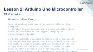 TechFactors Copyright 2020
Lesson 2: Arduino Uno Microcontroller
Elaborate
Microcontroller Uses
Lots of devices make use of microcontrollers. Some
examples:
1. Burglar alarms incorporate a microcontroller chip,
which is connected to the keypad, display and
sensor/contact inputs.
2. Older automatic washing machines used a cam switch
for sequencing the operations during a wash cycle. This
was quite a complex switch and was mounted on the end
of the shaft of the knob you used to select a wash
program. Newer machines use a microcontroller to
sequence operations. Other appliances such as microwave
 