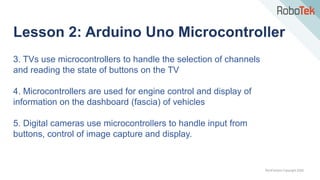 TechFactors Copyright 2020
Lesson 2: Arduino Uno Microcontroller
3. TVs use microcontrollers to handle the selection of channels
and reading the state of buttons on the TV
4. Microcontrollers are used for engine control and display of
information on the dashboard (fascia) of vehicles
5. Digital cameras use microcontrollers to handle input from
buttons, control of image capture and display.
 