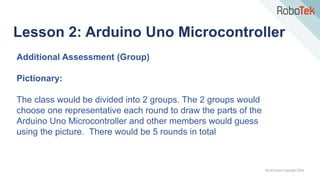 TechFactors Copyright 2020
Lesson 2: Arduino Uno Microcontroller
Additional Assessment (Group)
Pictionary:
The class would be divided into 2 groups. The 2 groups would
choose one representative each round to draw the parts of the
Arduino Uno Microcontroller and other members would guess
using the picture. There would be 5 rounds in total
 