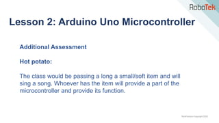 TechFactors Copyright 2020
Lesson 2: Arduino Uno Microcontroller
Additional Assessment
Hot potato:
The class would be passing a long a small/soft item and will
sing a song. Whoever has the item will provide a part of the
microcontroller and provide its function.
 