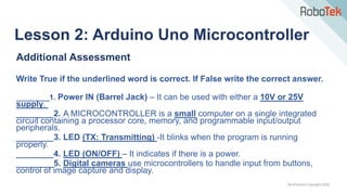 TechFactors Copyright 2020
Additional Assessment
Write True if the underlined word is correct. If False write the correct answer.
________1. Power IN (Barrel Jack) – It can be used with either a 10V or 25V
supply.
________2. A MICROCONTROLLER is a small computer on a single integrated
circuit containing a processor core, memory, and programmable input/output
peripherals.
________3. LED (TX: Transmitting) -It blinks when the program is running
properly.
________4. LED (ON/OFF) – It indicates if there is a power.
________5. Digital cameras use microcontrollers to handle input from buttons,
control of image capture and display.
Lesson 2: Arduino Uno Microcontroller
 