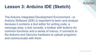 TechFactors Copyright 2020
The Arduino Integrated Development Environment - or
Arduino Software (IDE) is important to learn and analyze
because it contains a text editor for writing code, a
message area, a text console, a toolbar with buttons for
common functions and a series of menus. It connects to
the Arduino and Genuino hardware to upload programs
and communicate with them.
Lesson 3: Arduino IDE (Sketch)
 