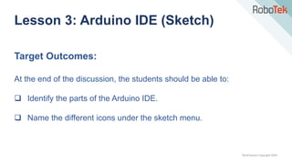TechFactors Copyright 2020
Lesson 3: Arduino IDE (Sketch)
Target Outcomes:
At the end of the discussion, the students should be able to:
 Identify the parts of the Arduino IDE.
 Name the different icons under the sketch menu.
 