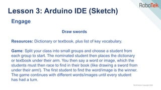 TechFactors Copyright 2020
Lesson 3: Arduino IDE (Sketch)
Engage
Draw swords
Resources: Dictionary or textbook, plus list of key vocabulary.
Game: Split your class into small groups and choose a student from
each group to start. The nominated student then places the dictionary
or textbook under their arm. You then say a word or image, which the
students must then race to find in their book (like drawing a sword from
under their arm!). The first student to find the word/image is the winner.
The game continues with different words/images until every student
has had a turn.
 