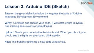 TechFactors Copyright 2020
Lesson 3: Arduino IDE (Sketch)
Base on the given definition below try to guess the parts of Arduino
Integrated Development Environment
Verify: Compiles and checks your code. It will catch errors in syntax
(like missing semi-colons or parenthesis).
Upload: Sends your code to the Arduino board. When you click it, you
should see the lights on your board blink rapidly.
New: This buttons opens up a new code window tab.
 