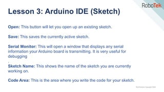 TechFactors Copyright 2020
Lesson 3: Arduino IDE (Sketch)
Open: This button will let you open up an existing sketch.
Save: This saves the currently active sketch.
Serial Monitor: This will open a window that displays any serial
information your Arduino board is transmitting. It is very useful for
debugging
.
Sketch Name: This shows the name of the sketch you are currently
working on.
Code Area: This is the area where you write the code for your sketch.
 