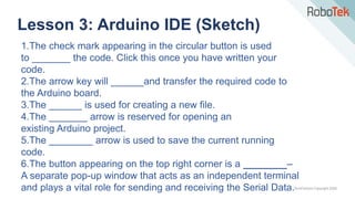 TechFactors Copyright 2020
Lesson 3: Arduino IDE (Sketch)
1.The check mark appearing in the circular button is used
to _______ the code. Click this once you have written your
code.
2.The arrow key will ______and transfer the required code to
the Arduino board.
3.The ______ is used for creating a new file.
4.The _______ arrow is reserved for opening an
existing Arduino project.
5.The ________ arrow is used to save the current running
code.
6.The button appearing on the top right corner is a ________–
A separate pop-up window that acts as an independent terminal
and plays a vital role for sending and receiving the Serial Data.
 