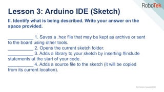 TechFactors Copyright 2020
Lesson 3: Arduino IDE (Sketch)
II. Identify what is being described. Write your answer on the
space provided.
__________ 1. Saves a .hex file that may be kept as archive or sent
to the board using other tools.
__________ 2. Opens the current sketch folder.
__________ 3. Adds a library to your sketch by inserting #include
statements at the start of your code.
__________ 4. Adds a source file to the sketch (it will be copied
from its current location).
 